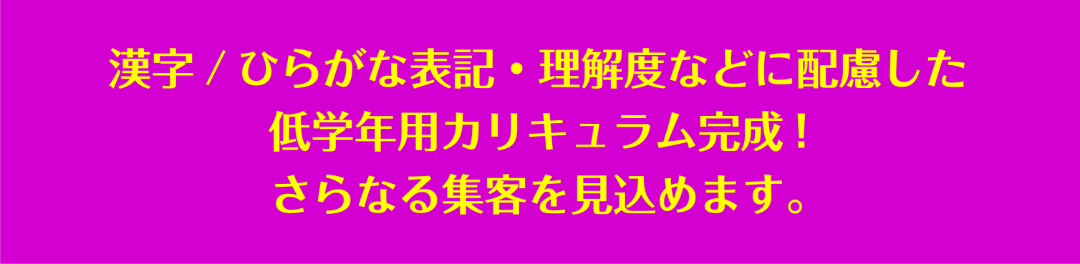 漢字/ひらがな表記・理解度などに配慮した低学年用カリキュラム完成!さらなる集客を見込めます。